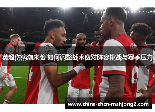英超伤病潮来袭 如何调整战术应对阵容挑战与赛季压力 英超伤病潮来袭 如何调整战术应对阵容挑战与赛季压力