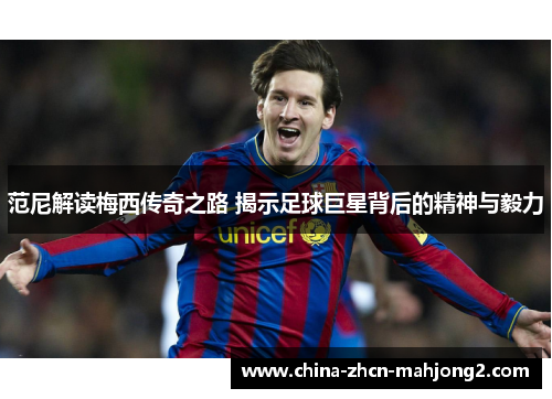 范尼解读梅西传奇之路 揭示足球巨星背后的精神与毅力