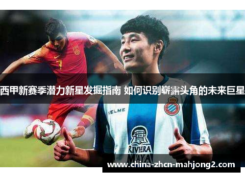 西甲新赛季潜力新星发掘指南 如何识别崭露头角的未来巨星