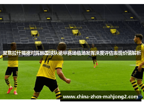 聚焦拉什福德对阵韩国球队德甲赛场临场发挥深度评估表现价值解析