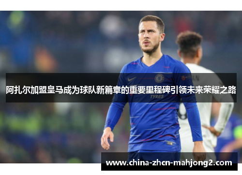 阿扎尔加盟皇马成为球队新篇章的重要里程碑引领未来荣耀之路