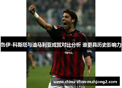 鲁伊-科斯塔与迪马利亚成就对比分析 谁更具历史影响力 鲁伊-科斯塔与迪马利亚成就对比分析 谁更具历史影响力