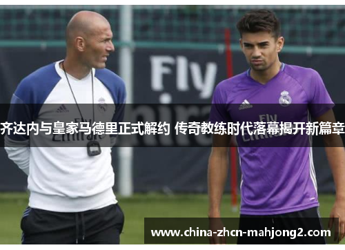 齐达内与皇家马德里正式解约 传奇教练时代落幕揭开新篇章