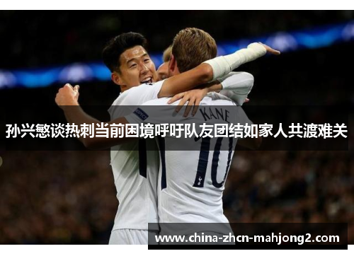 孙兴慜谈热刺当前困境呼吁队友团结如家人共渡难关