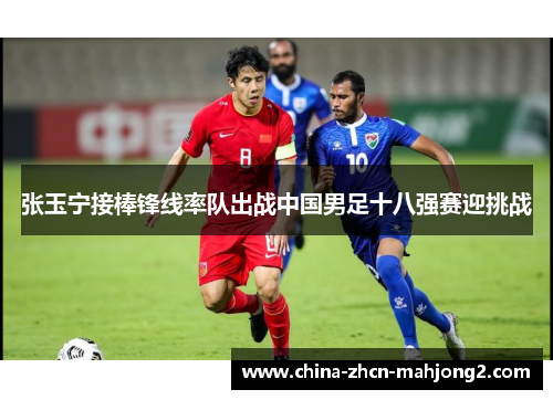 张玉宁接棒锋线率队出战中国男足十八强赛迎挑战