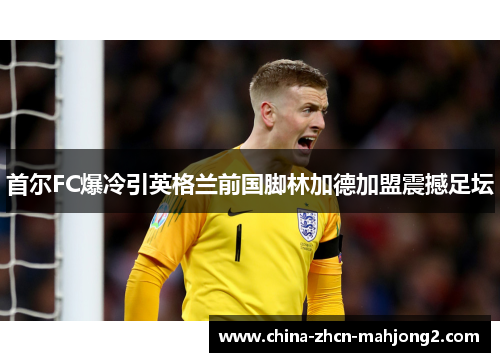 首尔FC爆冷引英格兰前国脚林加德加盟震撼足坛