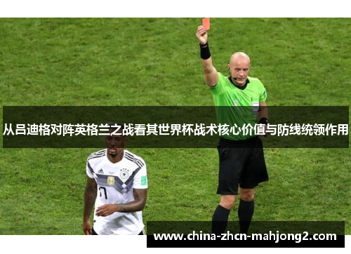 从吕迪格对阵英格兰之战看其世界杯战术核心价值与防线统领作用