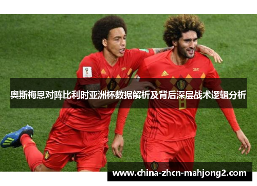 奥斯梅恩对阵比利时亚洲杯数据解析及背后深层战术逻辑分析