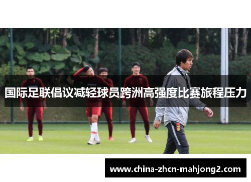 国际足联倡议减轻球员跨洲高强度比赛旅程压力