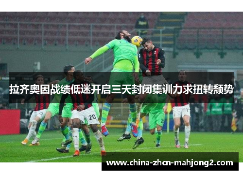 拉齐奥因战绩低迷开启三天封闭集训力求扭转颓势 拉齐奥因战绩低迷开启三天封闭集训力求扭转颓势