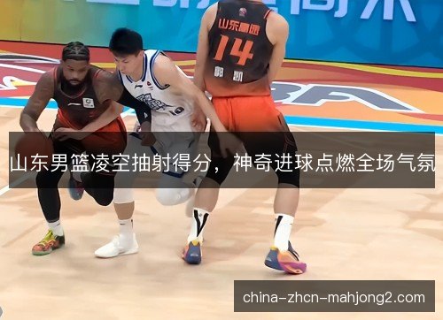 山东男篮凌空抽射得分,神奇进球点燃全场气氛 山东男篮凌空抽射得分,神奇进球点燃全场气氛