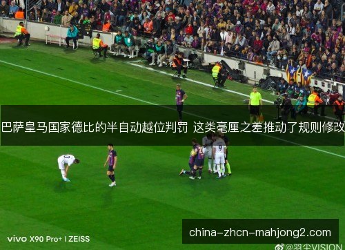 巴萨皇马国家德比的半自动越位判罚 这类毫厘之差推动了规则修改 巴萨皇马国家德比的半自动越位判罚 这类毫厘之差推动了规则修改